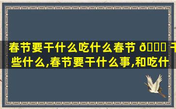 春节要干什么吃什么春节 🐕 干些什么,春节要干什么事,和吃什么东西